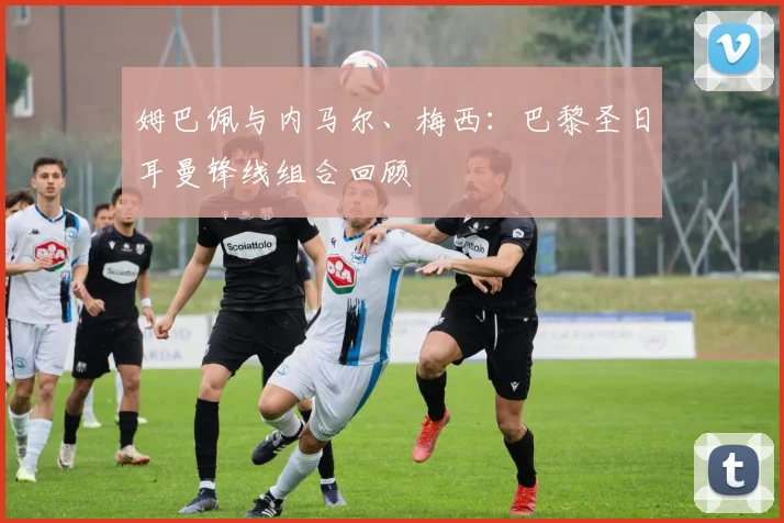 姆巴佩与内马尔、梅西:巴黎圣日耳曼锋线组合回顾
