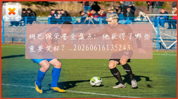 姆巴佩荣誉全盘点:他获得了哪些重要奖杯?_20260616135243