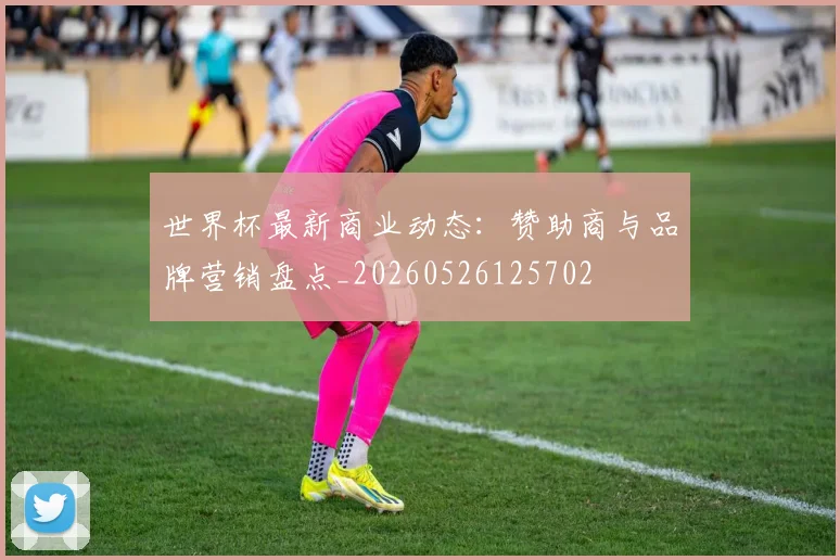 世界杯最新商业动态:赞助商与品牌营销盘点_20260526125702