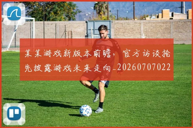 某某游戏新版本前瞻，官方访谈抢先披露游戏未来走向_20260707022603