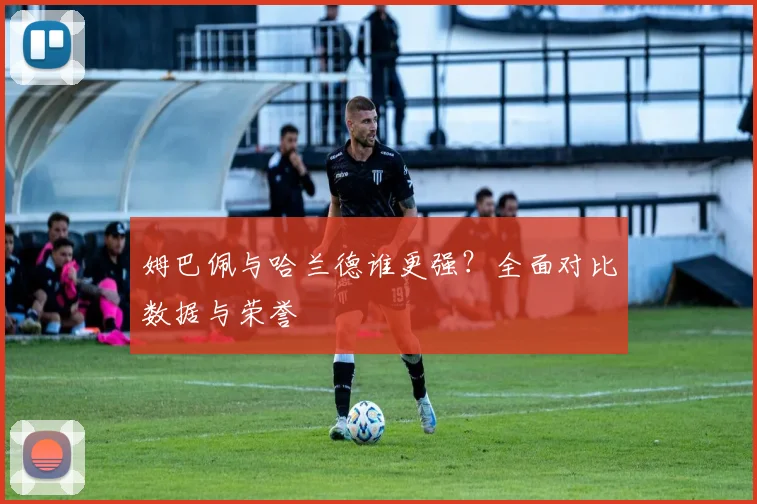 姆巴佩与哈兰德谁更强?全面对比数据与荣誉
