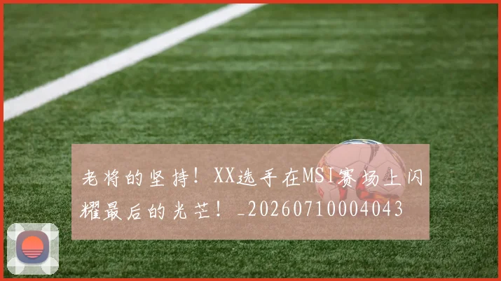 老将的坚持!XX选手在MSI赛场上闪耀最后的光芒!_20260710004043