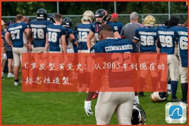 C罗发型演变史:从2003年到现在的标志性造型