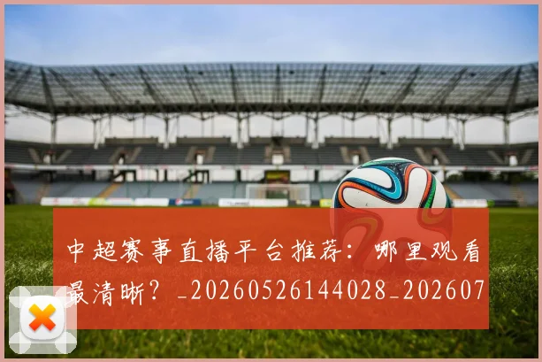 中超赛事直播平台推荐：哪里观看最清晰？_20260526144028_20260703205319
