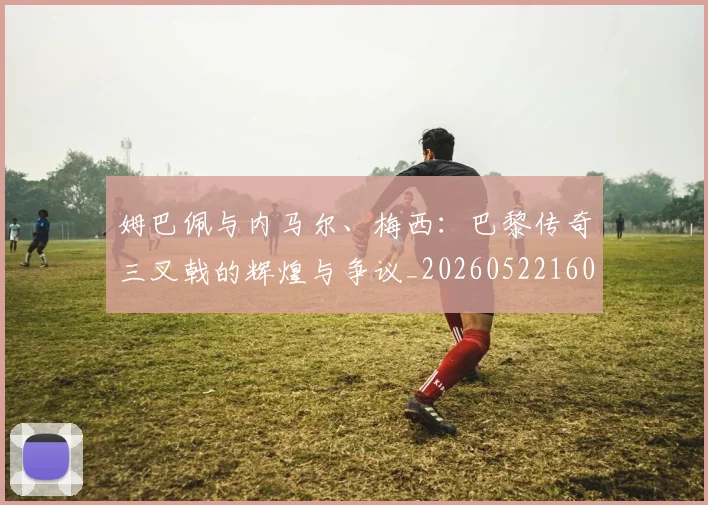 姆巴佩与内马尔、梅西:巴黎传奇三叉戟的辉煌与争议_20260522160530