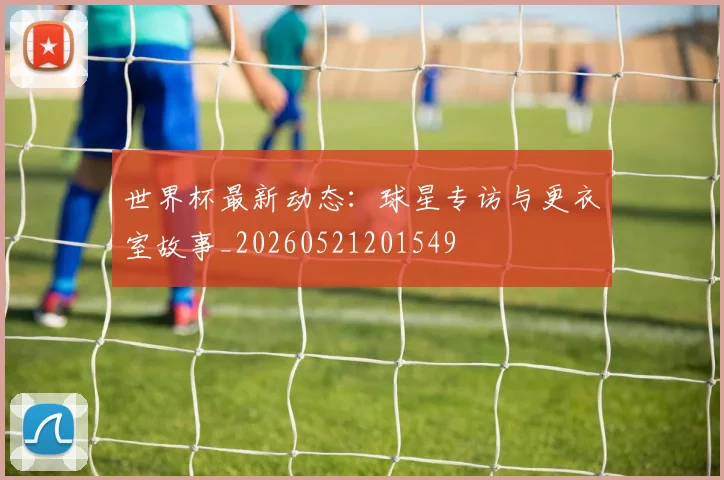 世界杯最新动态:球星专访与更衣室故事_20260521201549