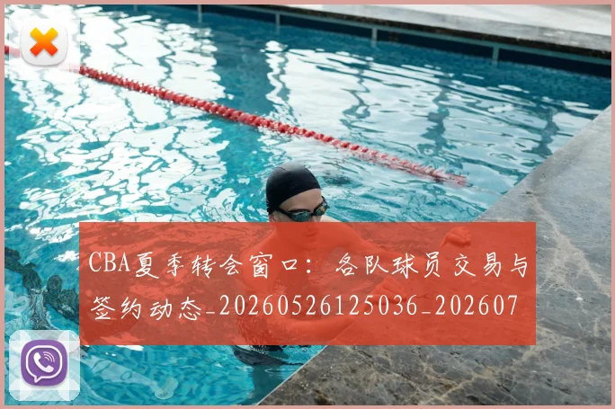 CBA夏季转会窗口：各队球员交易与签约动态_20260526125036_20260701210506_20260713214548