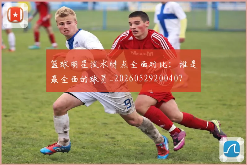 篮球明星技术特点全面对比:谁是最全面的球员_20260529200407