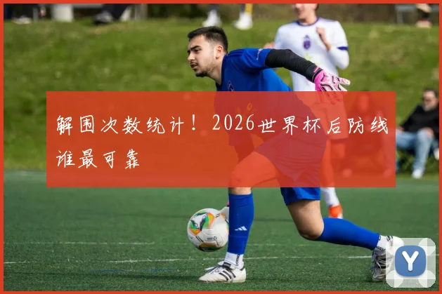 解围次数统计！2026世界杯后防线谁最可靠