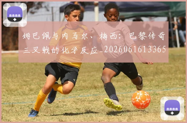 姆巴佩与内马尔、梅西：巴黎传奇三叉戟的化学反应_20260616133653