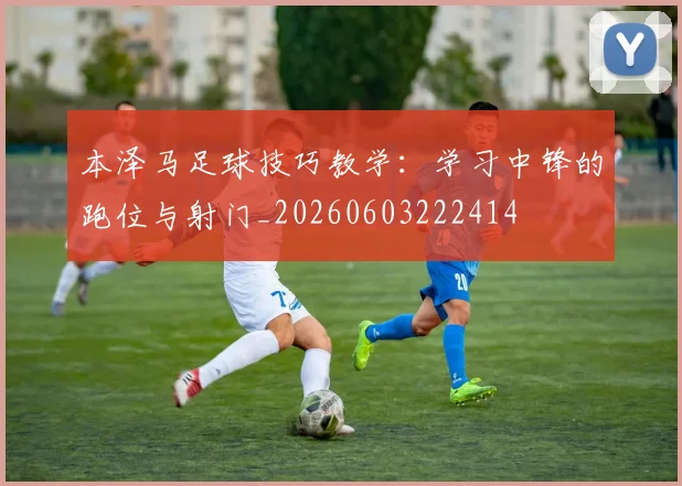 本泽马足球技巧教学:学习中锋的跑位与射门_20260603222414