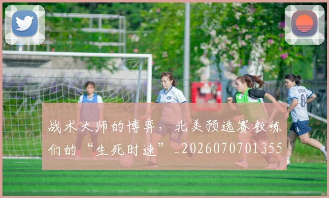 战术大师的博弈，北美预选赛教练们的“生死时速”_20260707013550
