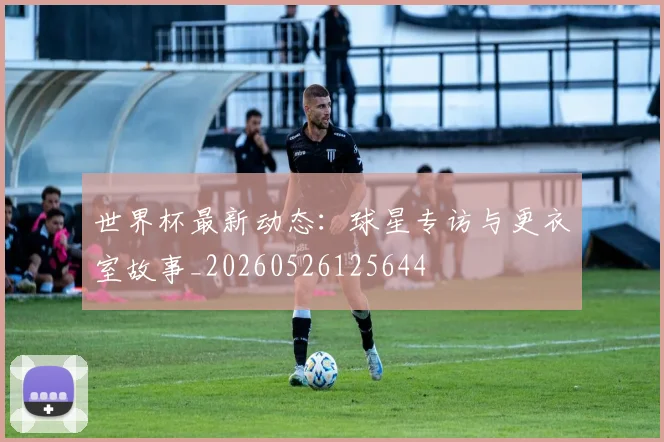 世界杯最新动态:球星专访与更衣室故事_20260526125644