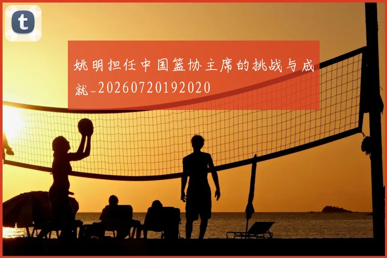姚明担任中国篮协主席的挑战与成就_20260720192020