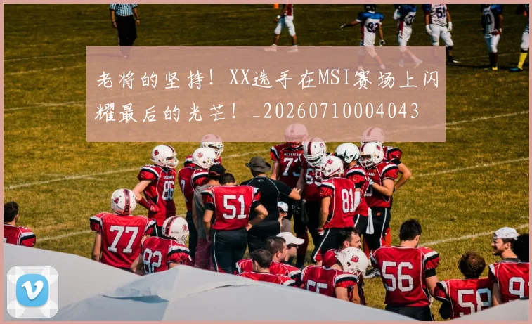 老将的坚持！XX选手在MSI赛场上闪耀最后的光芒！_20260710004043
