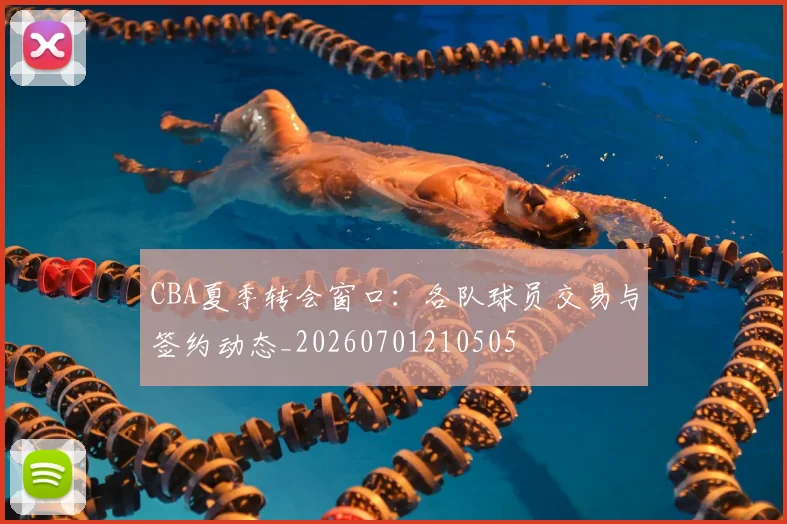 CBA夏季转会窗口:各队球员交易与签约动态_20260701210505