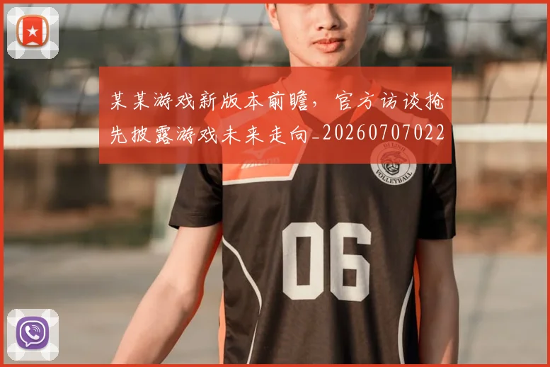 某某游戏新版本前瞻,官方访谈抢先披露游戏未来走向_20260707022603