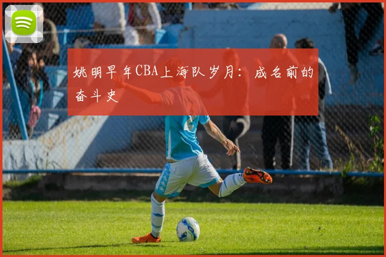 姚明早年CBA上海队岁月:成名前的奋斗史