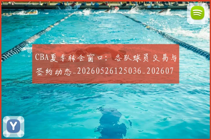 CBA夏季转会窗口：各队球员交易与签约动态_20260526125036_20260701210506_20260713214548