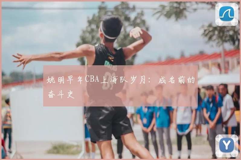 姚明早年CBA上海队岁月：成名前的奋斗史
