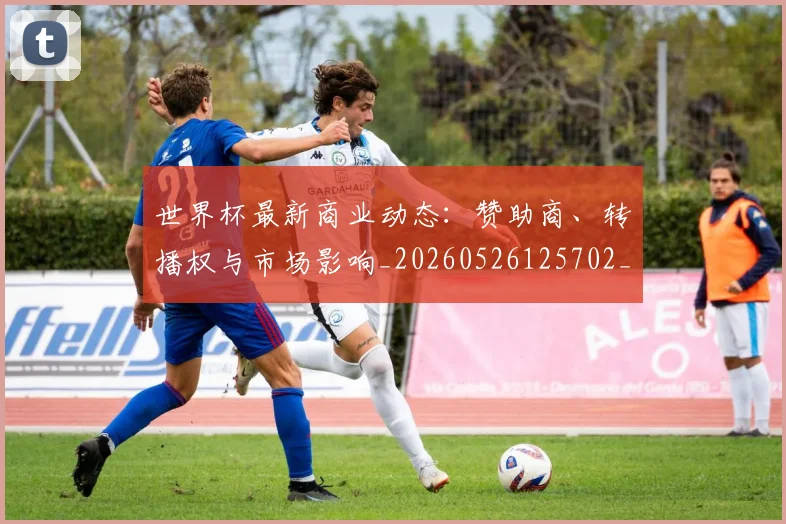 世界杯最新商业动态：赞助商、转播权与市场影响_20260526125702_20260702174424